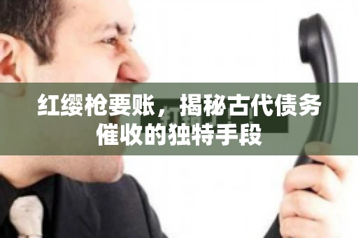 红缨枪要账,揭秘古代债务催收的独特手段 红缨枪要账,揭秘古代债务催收的独特手段