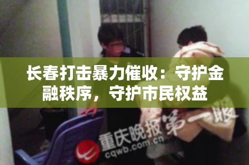 长春打击暴力催收:守护金融秩序,守护市民权益 长春打击暴力催收:守护金融秩序,守护市民权益