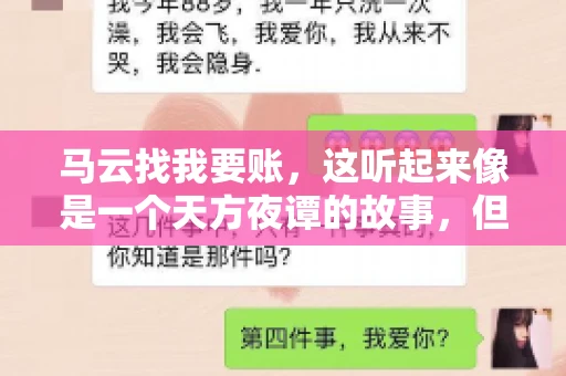 马云找我要账,这听起来像是一个天方夜谭的故事,但事实上,这确实发生在了我的朋友小王身上。那天,小王兴奋地给我打电话,说马云找他要账了。这让我感到十分惊讶,于是便开始询问事情的来龙去脉。 马云找我要账,这听起来像是一个天方夜谭的故事,但事实上,这确实发生在了我的朋友小王身上。那天,小王兴奋地给我打电话,说马云找他要账了。这让我感到十分惊讶,于是便开始询问事情的来龙去脉。