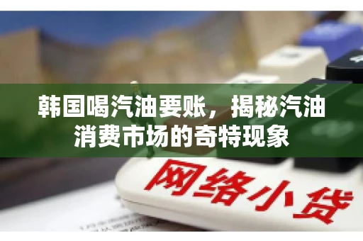 韩国喝汽油要账,揭秘汽油消费市场的奇特现象 韩国喝汽油要账,揭秘汽油消费市场的奇特现象